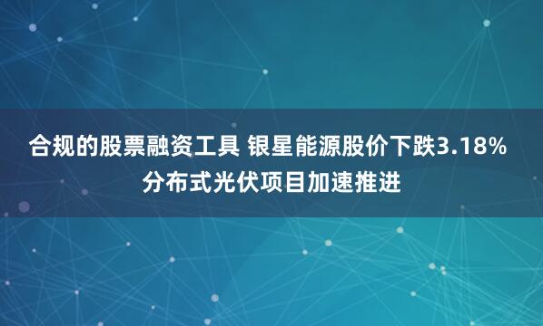 合规的股票融资工具 银星能源股价下跌3.18% 分布式光伏项目加速推进