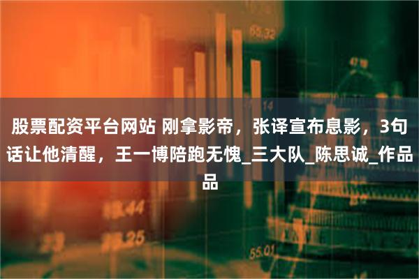 股票配资平台网站 刚拿影帝，张译宣布息影，3句话让他清醒，王一博陪跑无愧_三大队_陈思诚_作品