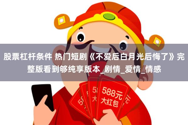 股票杠杆条件 热门短剧《不爱后白月光后悔了》完整版看到够纯享版本_剧情_爱情_情感