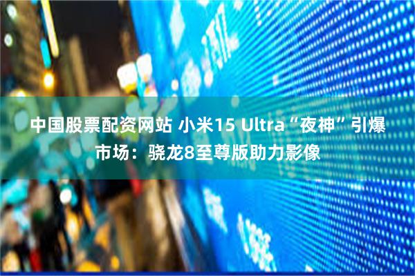 中国股票配资网站 小米15 Ultra“夜神”引爆市场：骁龙8至尊版助力影像