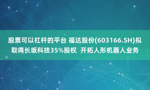 股票可以杠杆的平台 福达股份(603166.SH)拟取得长坂科技35%股权  开拓人形机器人业务