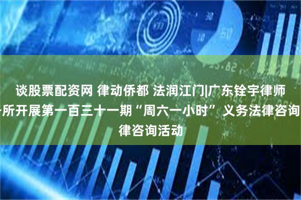 谈股票配资网 律动侨都 法润江门|广东铨宇律师事务所开展第一百三十一期“周六一小时” 义务法律咨询活动