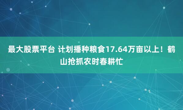最大股票平台 计划播种粮食17.64万亩以上！鹤山抢抓农时春耕忙