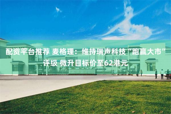 配资平台推荐 麦格理：维持瑞声科技“跑赢大市”评级 微升目标价至62港元