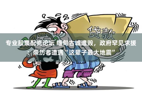 专业股票配资论坛 缅甸古城遭毁，政府罕见求援：亲历者遭遇“这辈子最大地震”