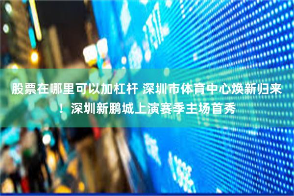 股票在哪里可以加杠杆 深圳市体育中心焕新归来！深圳新鹏城上演赛季主场首秀