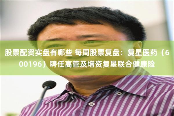 股票配资实盘有哪些 每周股票复盘：复星医药（600196）聘任高管及增资复星联合健康险