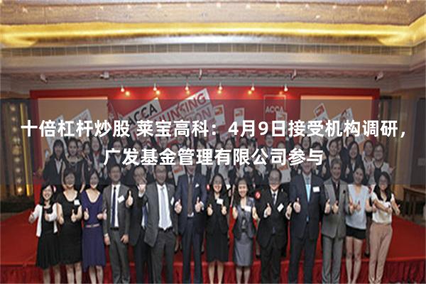 十倍杠杆炒股 莱宝高科：4月9日接受机构调研，广发基金管理有限公司参与