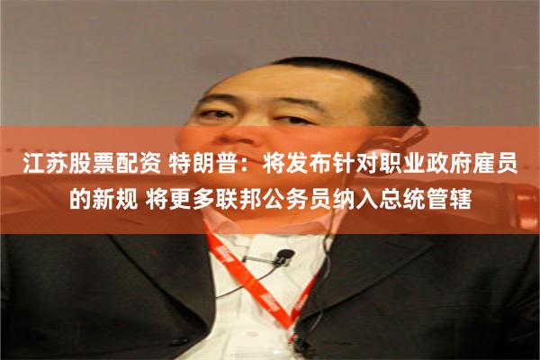 江苏股票配资 特朗普：将发布针对职业政府雇员的新规 将更多联邦公务员纳入总统管辖