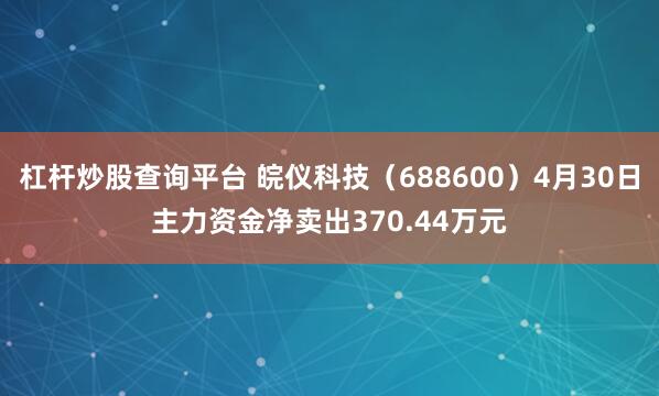 杠杆炒股查询平台 皖仪科技（688600）4月30日主力资金净卖出370.44万元
