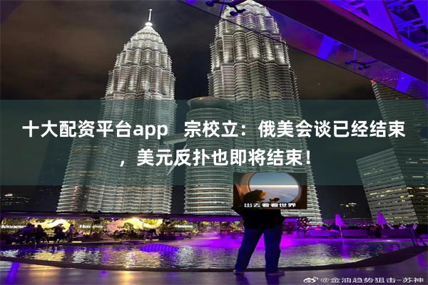 十大配资平台app   宗校立：俄美会谈已经结束，美元反扑也即将结束！
