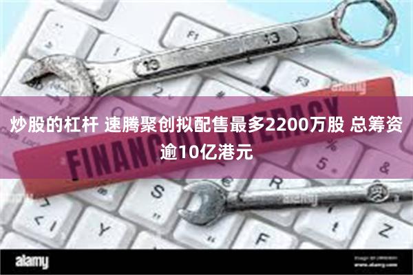 炒股的杠杆 速腾聚创拟配售最多2200万股 总筹资逾10亿港元