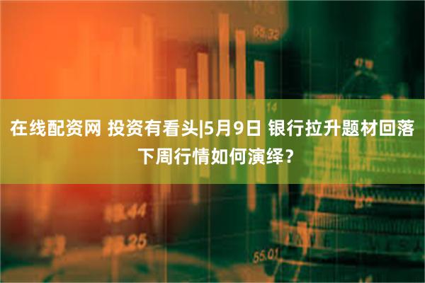 在线配资网 投资有看头|5月9日 银行拉升题材回落 下周行情如何演绎？