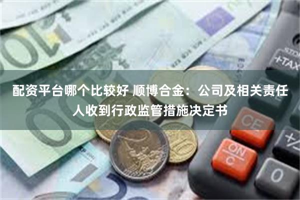 配资平台哪个比较好 顺博合金：公司及相关责任人收到行政监管措施决定书