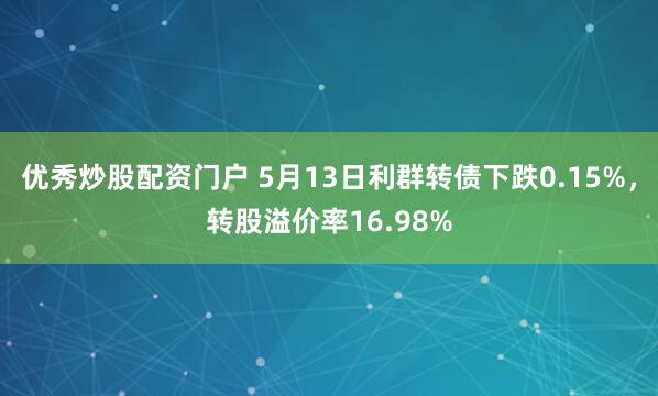 优秀炒股配资门户 5月13日利群转债下跌0.15%，转股溢价率16.98%