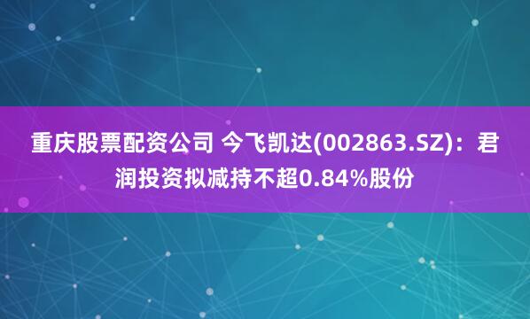 重庆股票配资公司 今飞凯达(002863.SZ)：君润投资拟减持不超0.84%股份