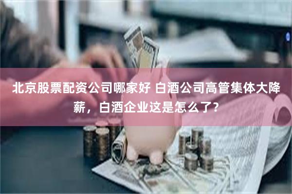 北京股票配资公司哪家好 白酒公司高管集体大降薪，白酒企业这是怎么了？