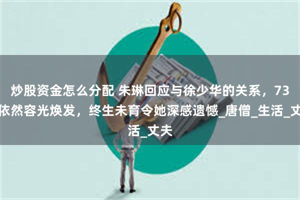 炒股资金怎么分配 朱琳回应与徐少华的关系，73岁依然容光焕发，终生未育令她深感遗憾_唐僧_生活_丈夫