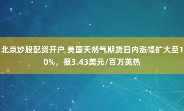 北京炒股配资开户 美国天然气期货日内涨幅扩大至10%，报3.43美元/百万英热