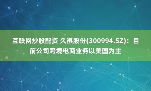 互联网炒股配资 久祺股份(300994.SZ)：目前公司跨境电商业务以美国为主