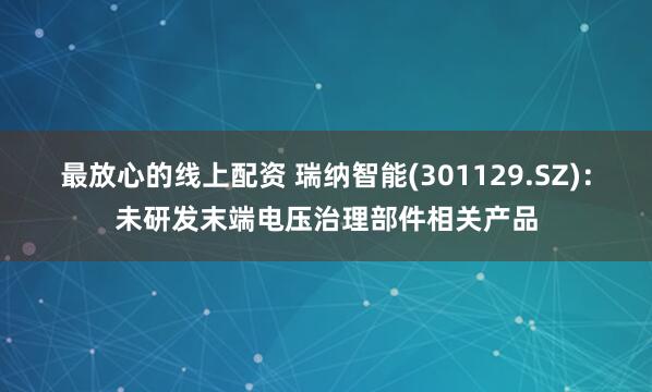 最放心的线上配资 瑞纳智能(301129.SZ)：未研发末端电压治理部件相关产品
