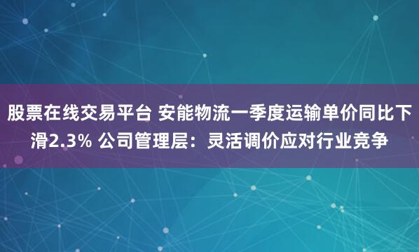 股票在线交易平台 安能物流一季度运输单价同比下滑2.3% 公司管理层：灵活调价应对行业竞争