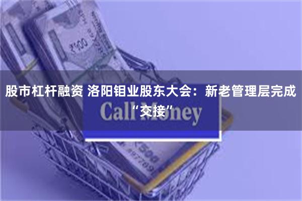 股市杠杆融资 洛阳钼业股东大会：新老管理层完成“交接”