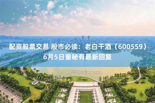 配资股票交易 股市必读：老白干酒（600559）6月5日董秘有最新回复
