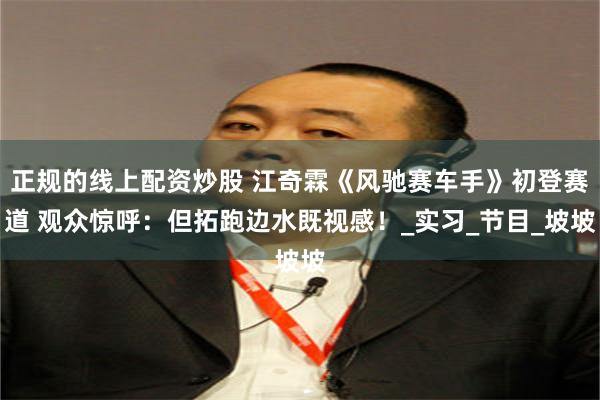 正规的线上配资炒股 江奇霖《风驰赛车手》初登赛道 观众惊呼：但拓跑边水既视感！_实习_节目_坡坡