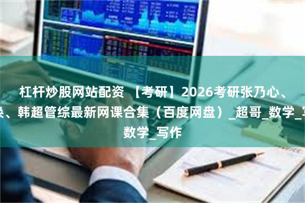 杠杆炒股网站配资 【考研】2026考研张乃心、李焕、韩超管综最新网课合集（百度网盘）_超哥_数学_写作