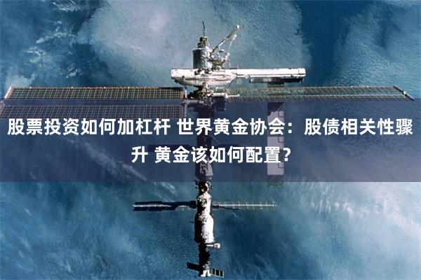 股票投资如何加杠杆 世界黄金协会：股债相关性骤升 黄金该如何配置？