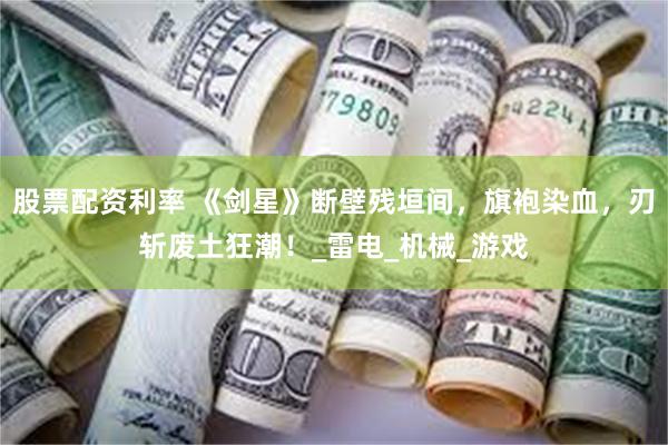 股票配资利率 《剑星》断壁残垣间，旗袍染血，刃斩废土狂潮！_雷电_机械_游戏