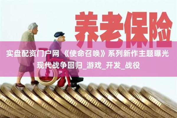 实盘配资门户网 《使命召唤》系列新作主题曝光 现代战争回归_游戏_开发_战役