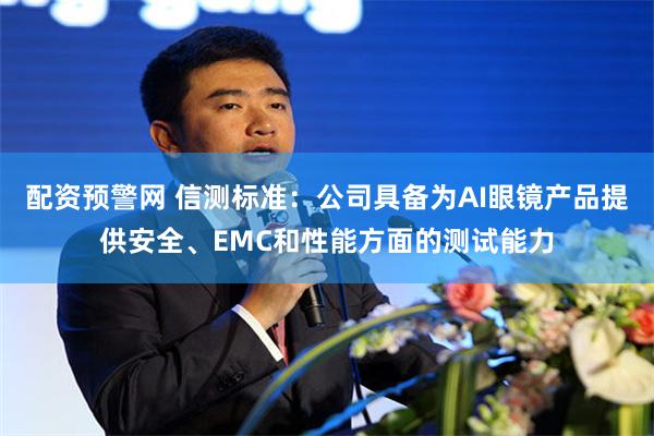 配资预警网 信测标准：公司具备为AI眼镜产品提供安全、EMC和性能方面的测试能力