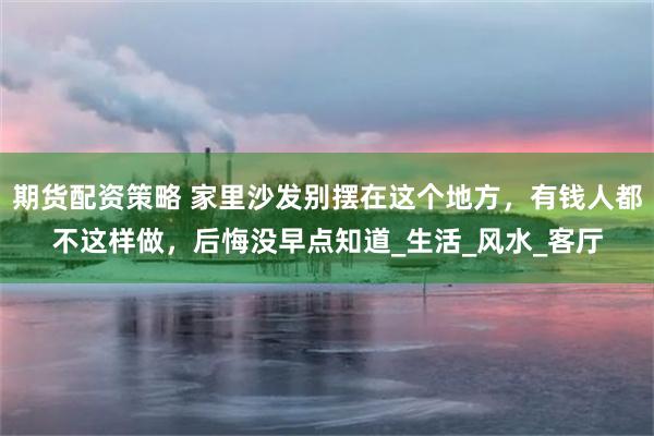 期货配资策略 家里沙发别摆在这个地方，有钱人都不这样做，后悔没早点知道_生活_风水_客厅