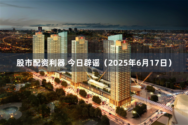 股市配资利器 今日辟谣（2025年6月17日）