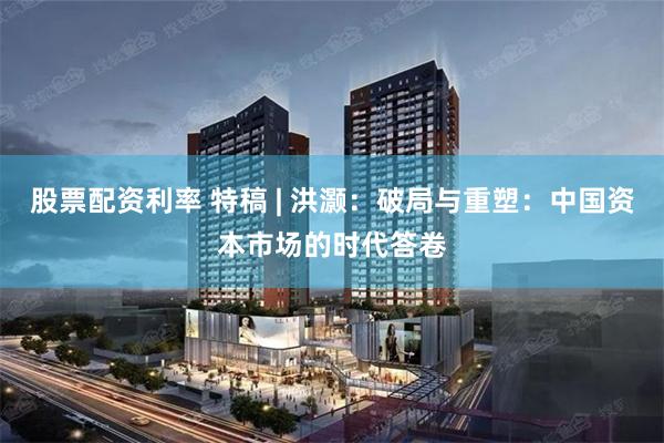 股票配资利率 特稿 | 洪灏：破局与重塑：中国资本市场的时代答卷