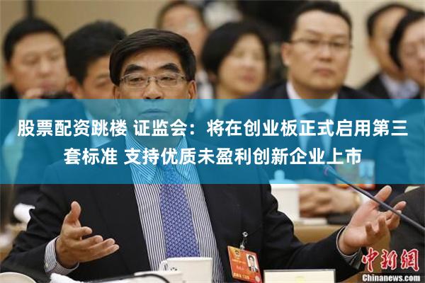股票配资跳楼 证监会：将在创业板正式启用第三套标准 支持优质未盈利创新企业上市