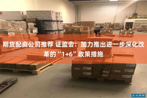 期货配资公司推荐 证监会：加力推出进一步深化改革的“1+6”政策措施