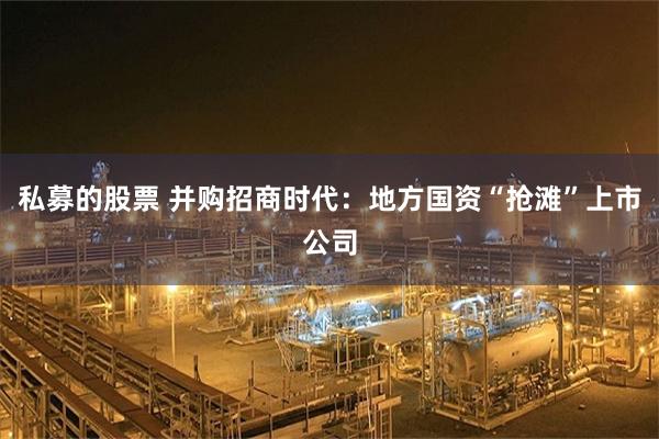 私募的股票 并购招商时代：地方国资“抢滩”上市公司