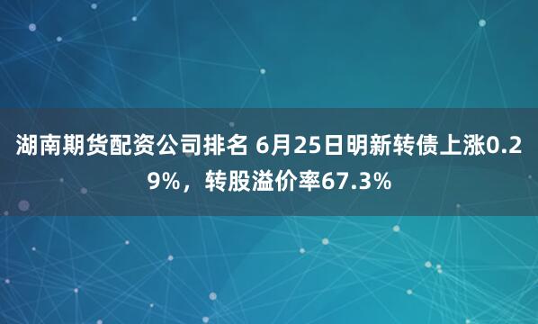 湖南期货配资公司排名 6月25日明新转债上涨0.29%，转股溢价率67.3%