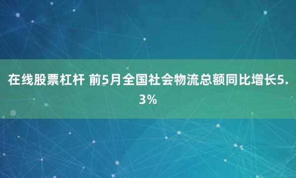 在线股票杠杆 前5月全国社会物流总额同比增长5.3%