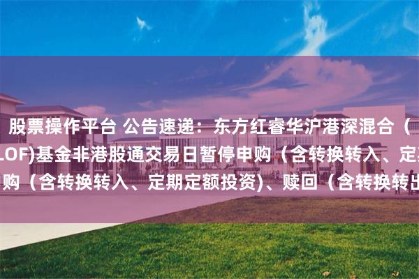 股票操作平台 公告速递：东方红睿华沪港深混合（场内简称：东方红睿华LOF)基金非港股通交易日暂停申购（含转换转入、定期定额投资)、赎回（含转换转出)业务
