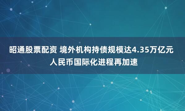 昭通股票配资 境外机构持债规模达4.35万亿元  人民币国际化进程再加速