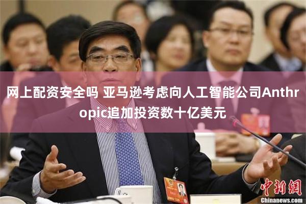 网上配资安全吗 亚马逊考虑向人工智能公司Anthropic追加投资数十亿美元