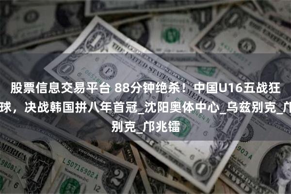 股票信息交易平台 88分钟绝杀！中国U16五战狂轰12球，决战韩国拼八年首冠_沈阳奥体中心_乌兹别克_邝兆镭