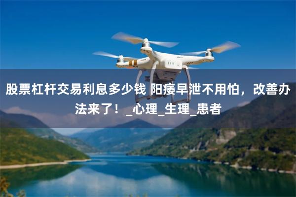 股票杠杆交易利息多少钱 阳痿早泄不用怕，改善办法来了！_心理_生理_患者