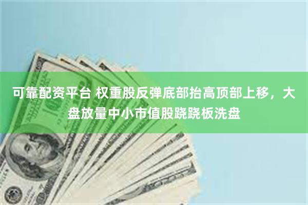 可靠配资平台 权重股反弹底部抬高顶部上移，大盘放量中小市值股跷跷板洗盘