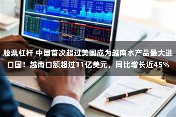 股票杠杆 中国首次超过美国成为越南水产品最大进口国！越南口额超过11亿美元，同比增长近45%
