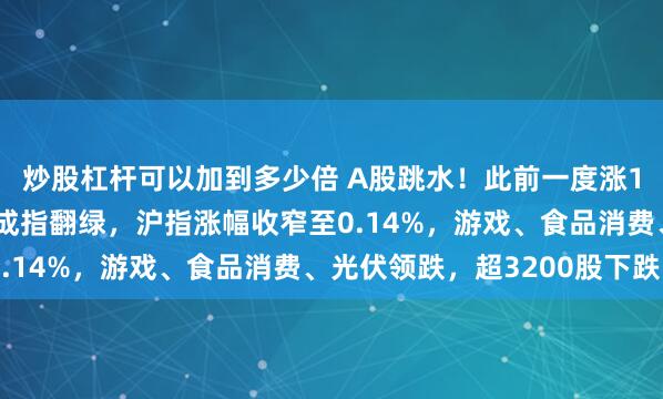 炒股杠杆可以加到多少倍 A股跳水！此前一度涨1.2%创业板指、深证成指翻绿，沪指涨幅收窄至0.14%，游戏、食品消费、光伏领跌，超3200股下跌